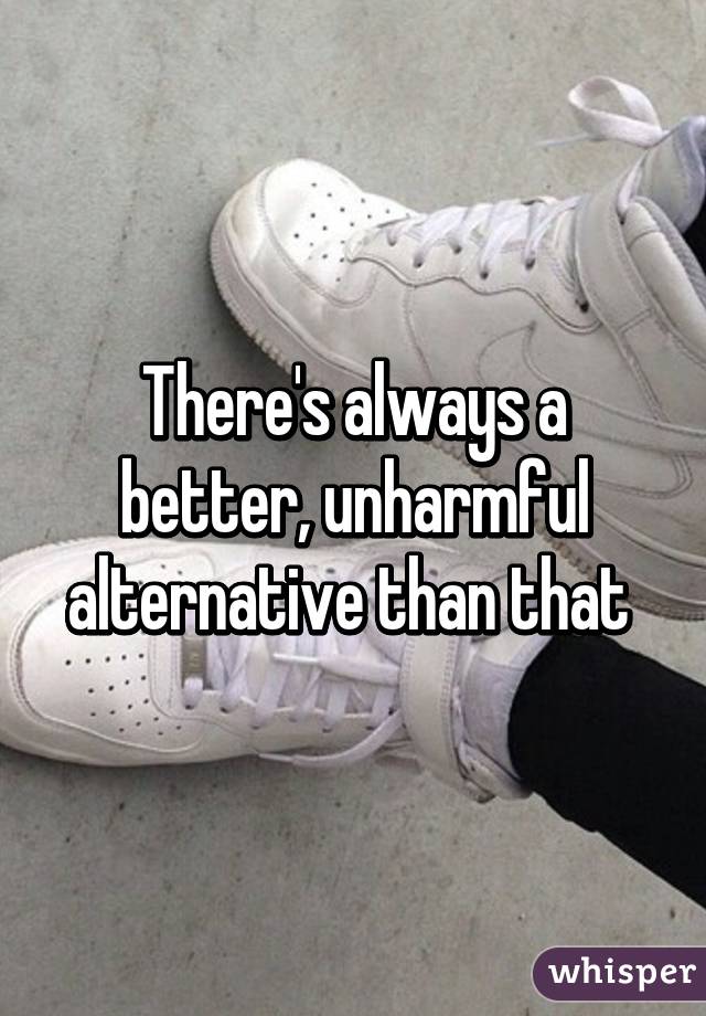 There's always a better, unharmful alternative than that 