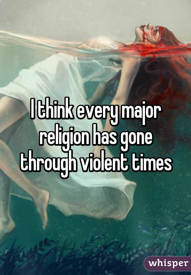 I think every major religion has gone through violent times