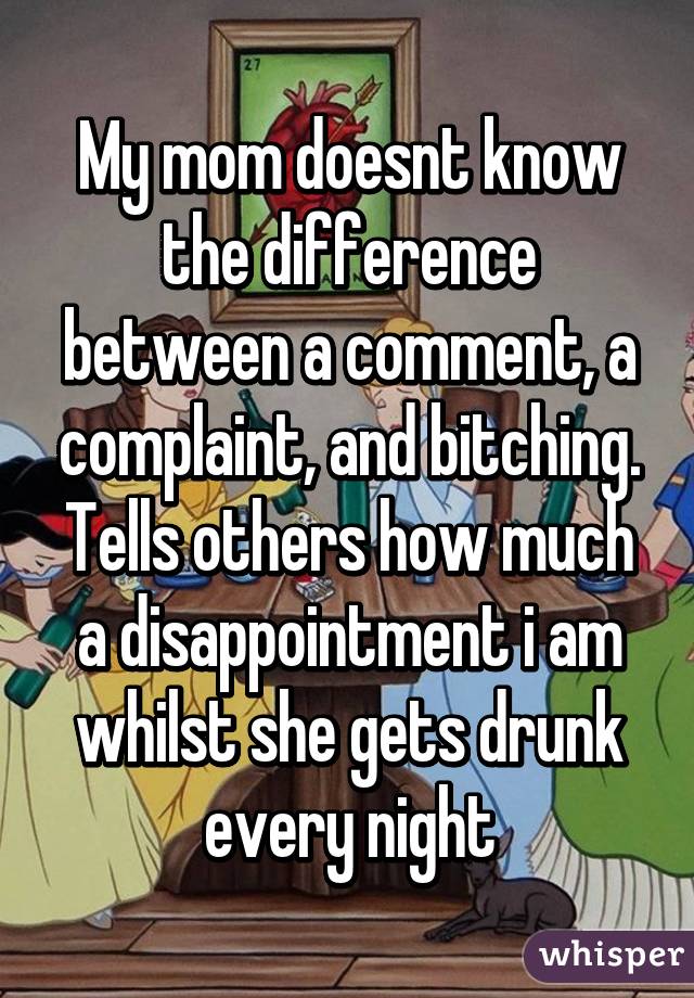 My mom doesnt know the difference between a comment, a complaint, and bitching.
Tells others how much a disappointment i am whilst she gets drunk every night