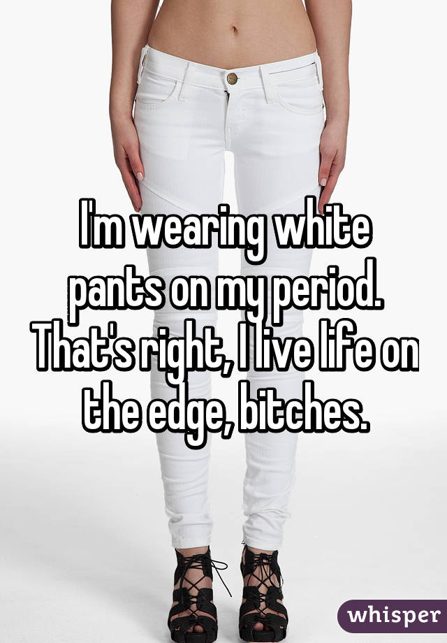 I'm wearing white pants on my period. That's right, I live life on the edge, bitches.