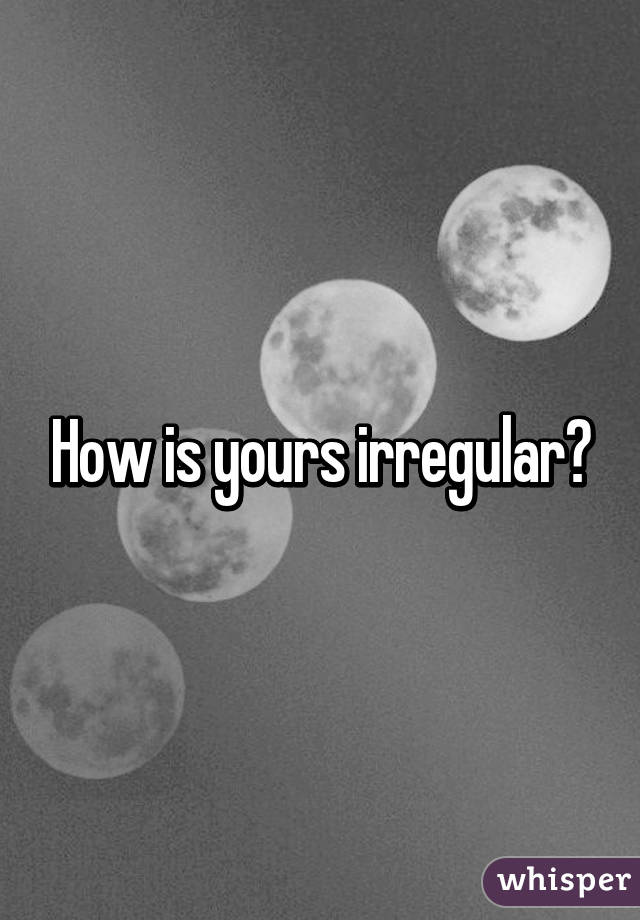 How is yours irregular?