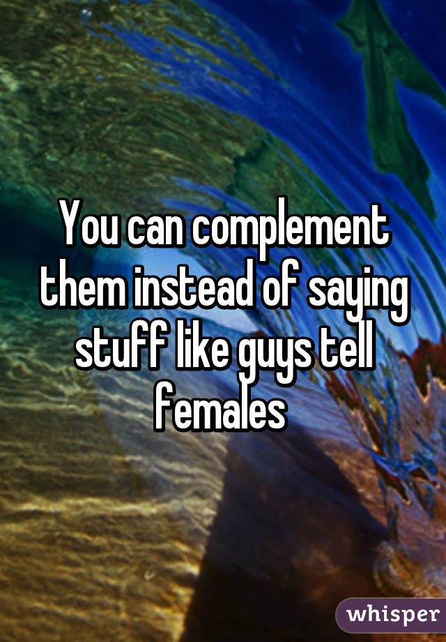 You can complement them instead of saying stuff like guys tell females 