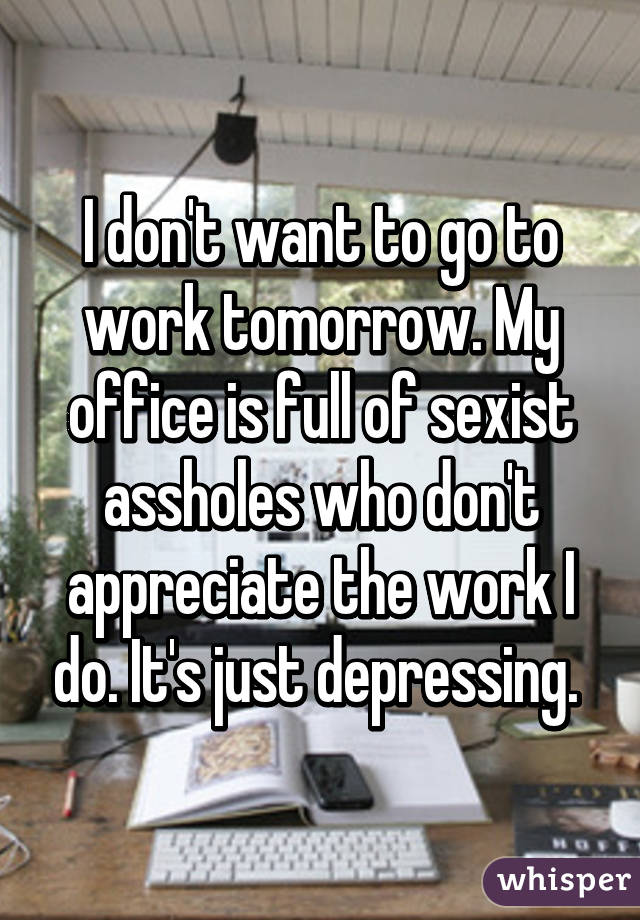 I don't want to go to work tomorrow. My office is full of sexist assholes who don't appreciate the work I do. It's just depressing. 
