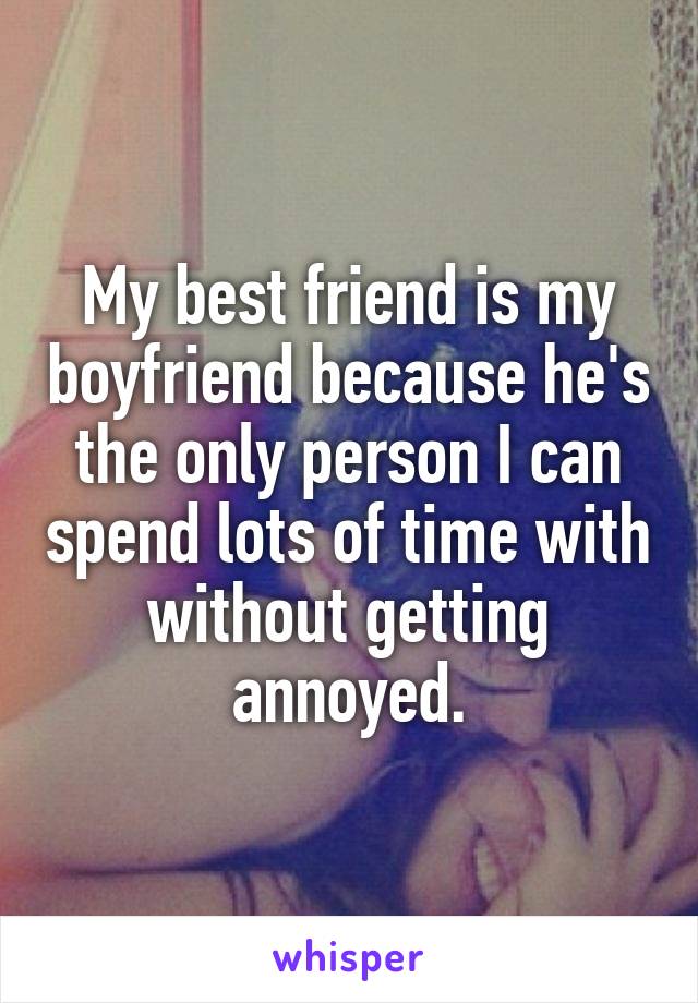 My best friend is my boyfriend because he's the only person I can spend lots of time with without getting annoyed.