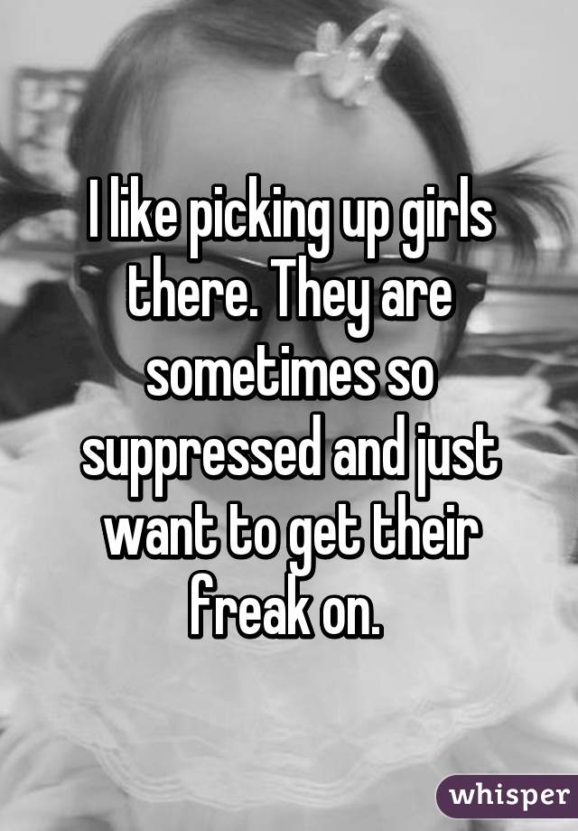 I like picking up girls there. They are sometimes so suppressed and just want to get their freak on. 