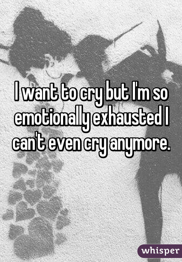 I want to cry but I'm so emotionally exhausted I can't even cry anymore. 