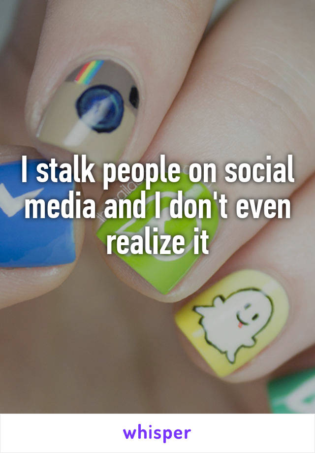 I stalk people on social media and I don't even realize it
