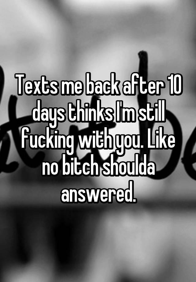 texts-me-back-after-10-days-thinks-i-m-still-fucking-with-you-like-no