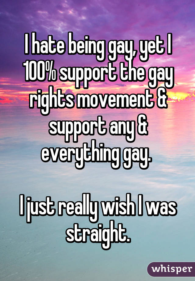 I hate being gay, yet I 100% support the gay rights movement & support any & everything gay. 

I just really wish I was straight.