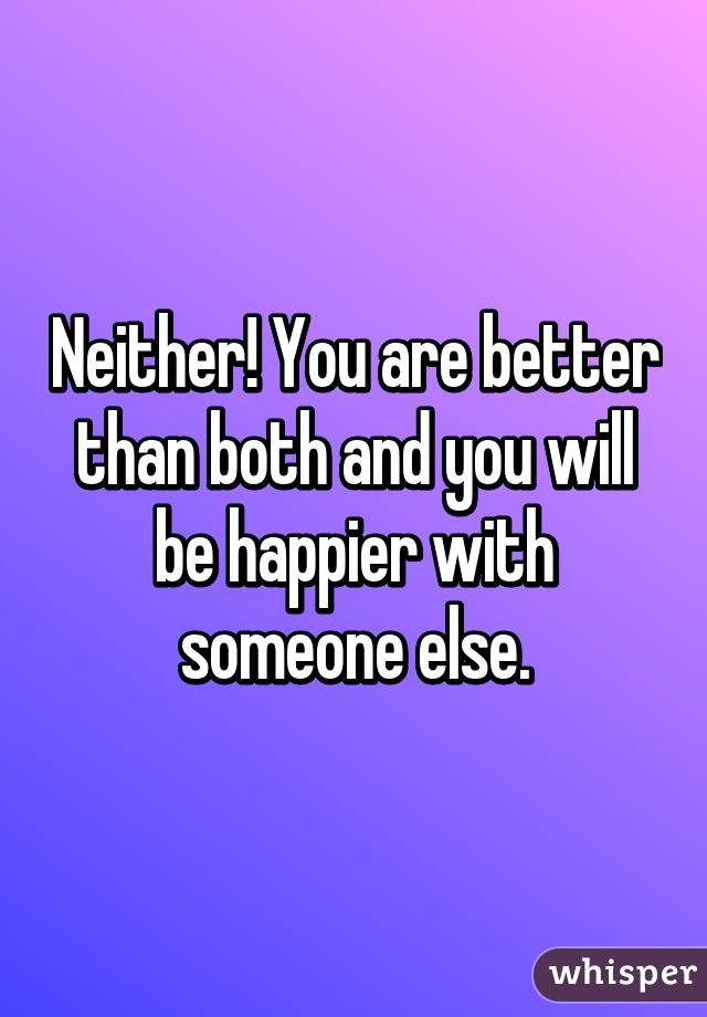 Neither! You are better than both and you will be happier with someone else.