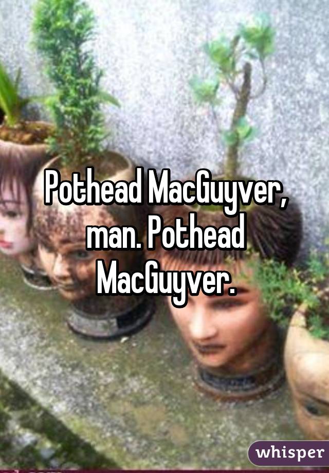 Pothead MacGuyver, man. Pothead MacGuyver.