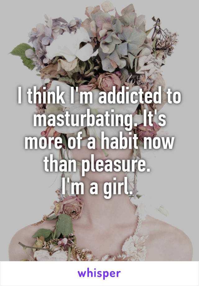 I think I'm addicted to masturbating. It's more of a habit now than pleasure. 
I'm a girl. 