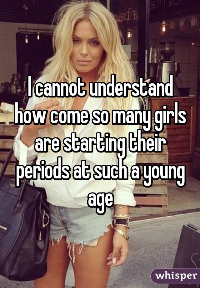 I cannot understand how come so many girls are starting their periods at such a young age