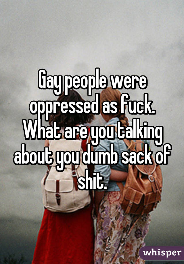 Gay people were oppressed as fuck. What are you talking about you dumb sack of shit.