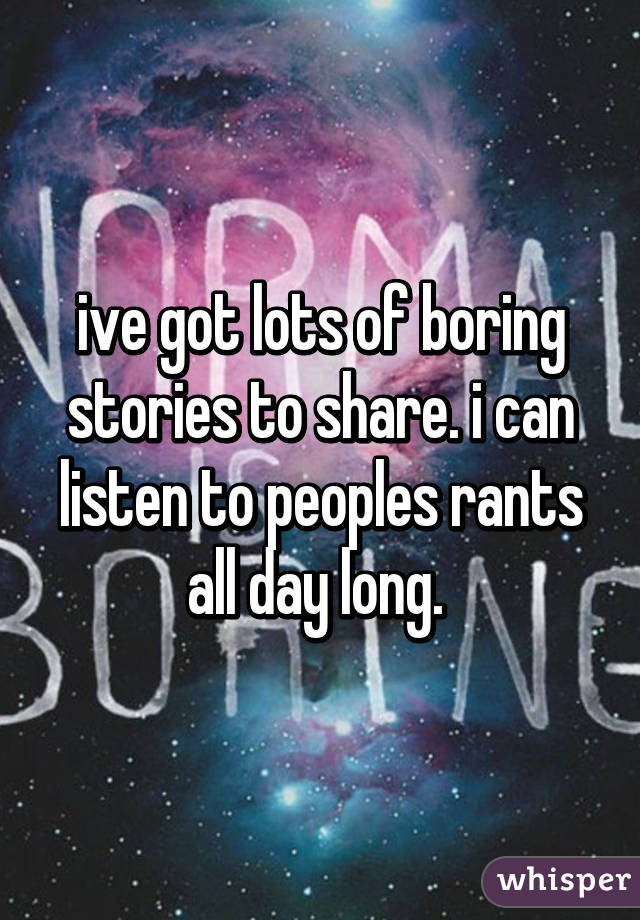 ive got lots of boring stories to share. i can listen to peoples rants all day long. 