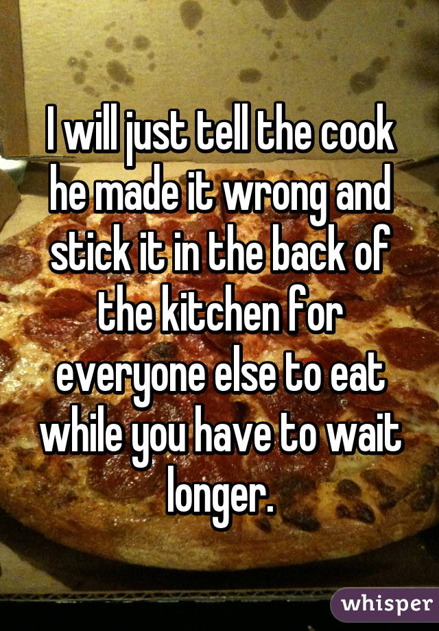 I will just tell the cook he made it wrong and stick it in the back of the kitchen for everyone else to eat while you have to wait longer.