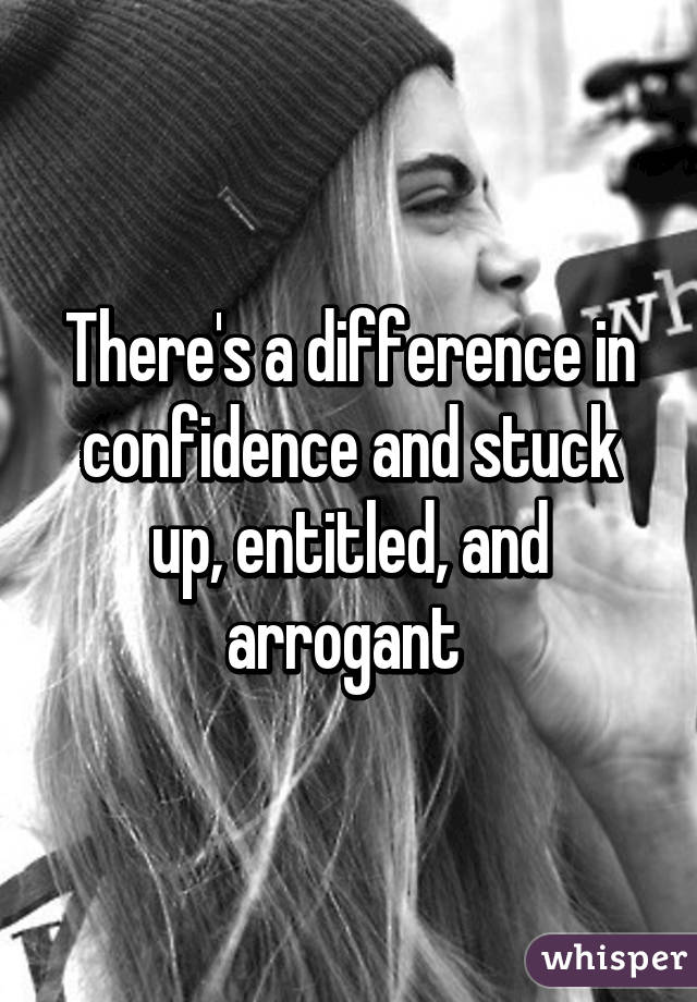 There's a difference in confidence and stuck up, entitled, and arrogant 