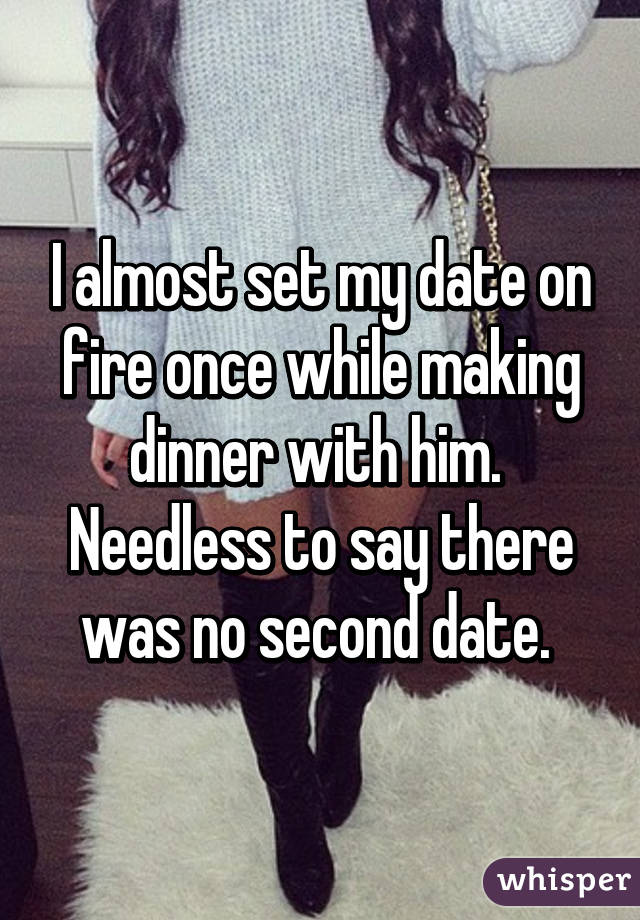 I almost set my date on fire once while making dinner with him. 
Needless to say there was no second date. 