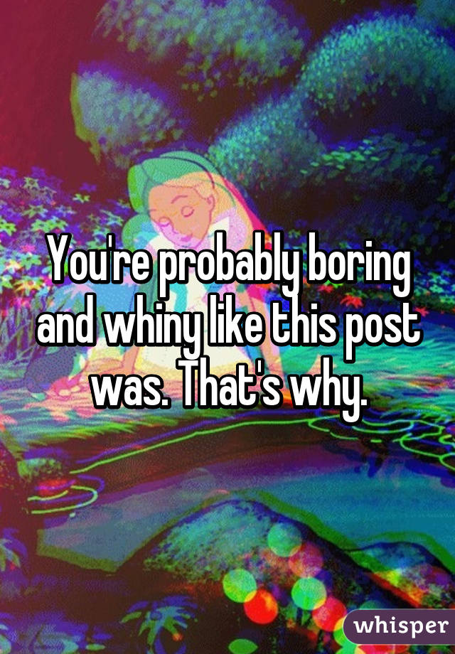 You're probably boring and whiny like this post was. That's why.