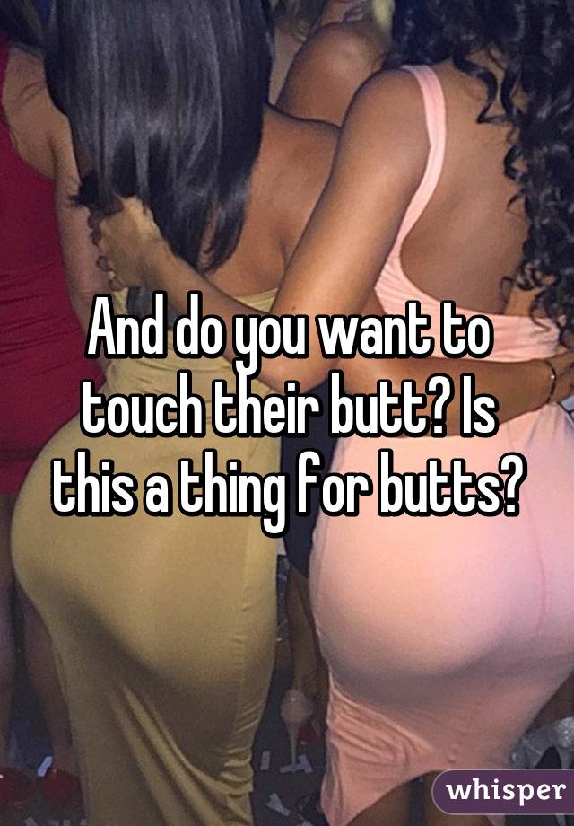 And do you want to touch their butt? Is this a thing for butts?