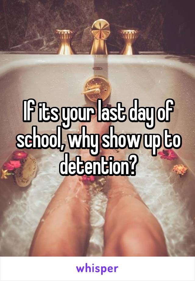 If its your last day of school, why show up to detention?