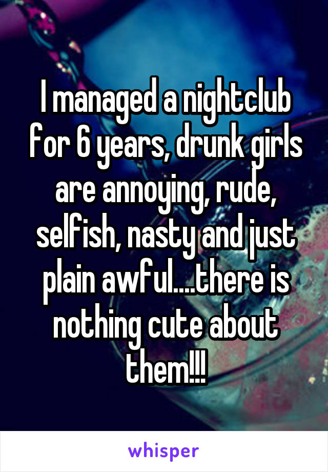 I managed a nightclub for 6 years, drunk girls are annoying, rude, selfish, nasty and just plain awful....there is nothing cute about them!!!