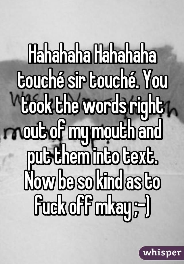 Hahahaha Hahahaha touché sir touché. You took the words right out of my mouth and put them into text. Now be so kind as to fuck off mkay ;-)