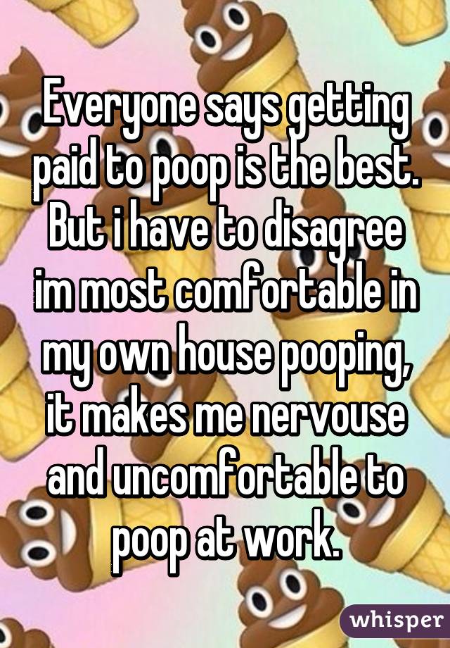 Everyone says getting paid to poop is the best. But i have to disagree im most comfortable in my own house pooping, it makes me nervouse and uncomfortable to poop at work.