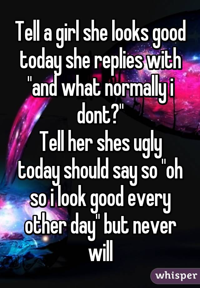 Tell a girl she looks good today she replies with "and what normally i dont?"
Tell her shes ugly today should say so "oh so i look good every other day" but never will