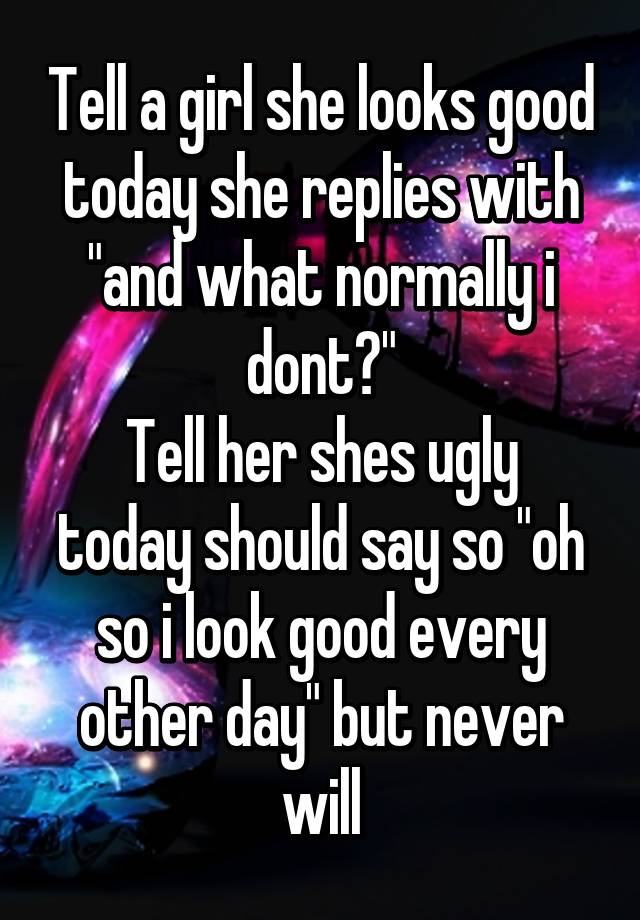 Tell a girl she looks good today she replies with "and what normally i dont?"
Tell her shes ugly today should say so "oh so i look good every other day" but never will