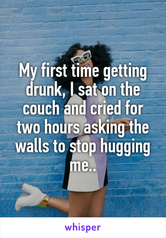 My first time getting drunk, I sat on the couch and cried for two hours asking the walls to stop hugging me..