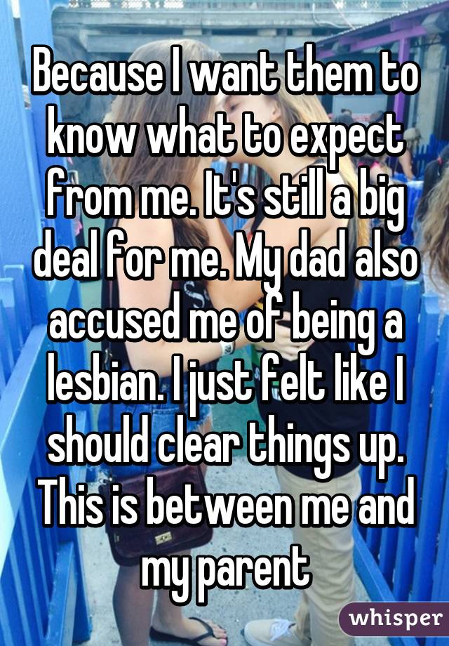 Because I want them to know what to expect from me. It's still a big deal for me. My dad also accused me of being a lesbian. I just felt like I should clear things up. This is between me and my parent