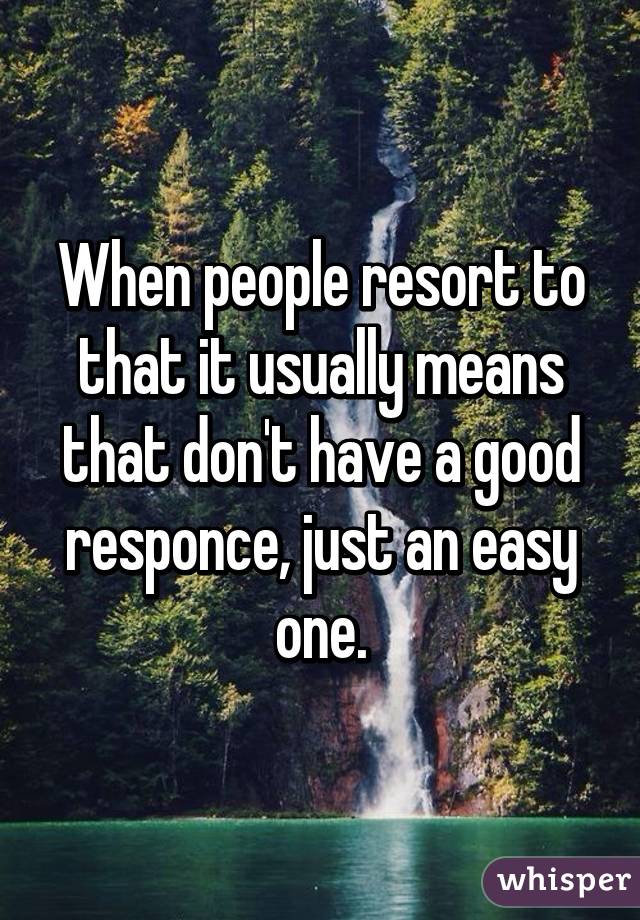 When people resort to that it usually means that don't have a good responce, just an easy one.