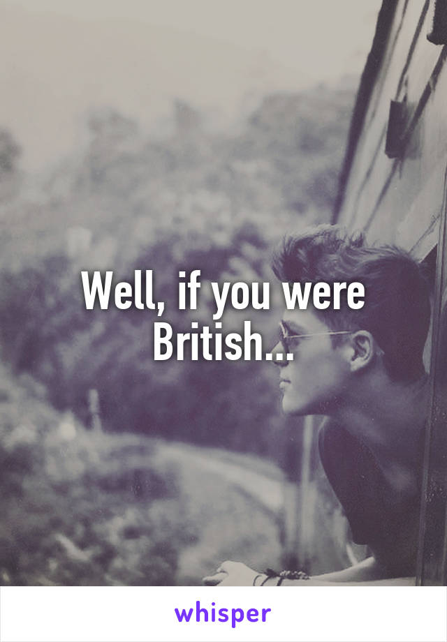 Well, if you were British...