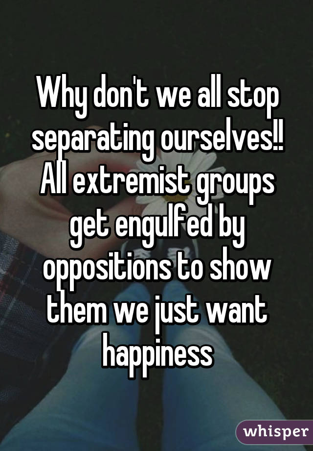 Why don't we all stop separating ourselves!! All extremist groups get engulfed by oppositions to show them we just want happiness