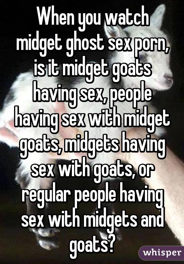 When you watch midget ghost sex porn, is it midget goats having sex, people having sex with midget goats, midgets having sex with goats, or regular people having sex with midgets and goats?