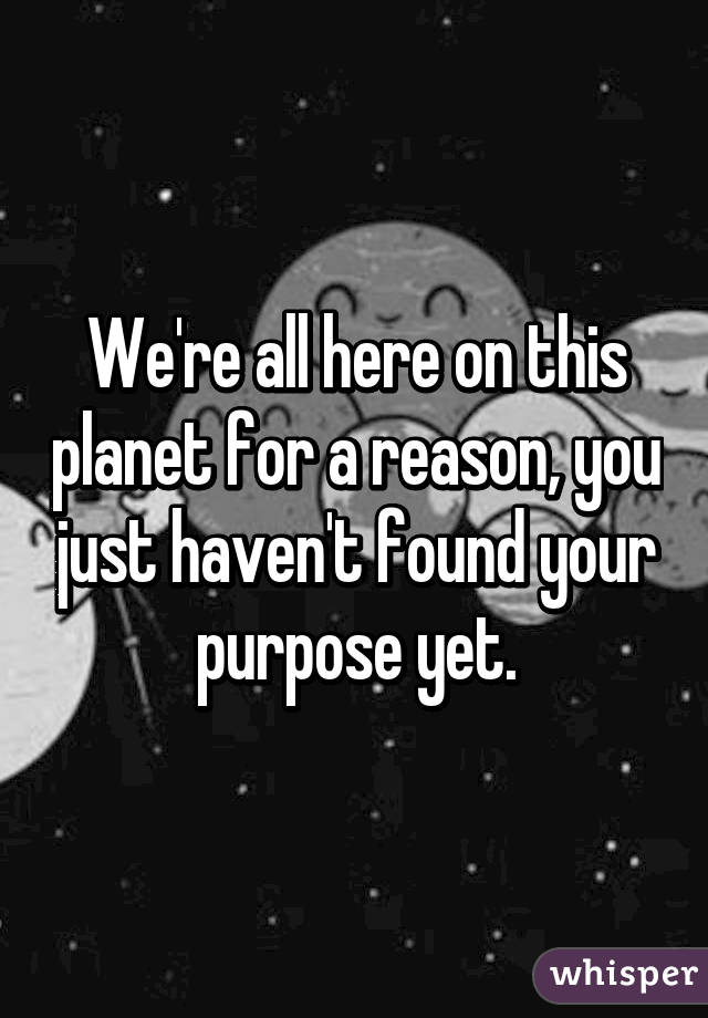 We're all here on this planet for a reason, you just haven't found your purpose yet.