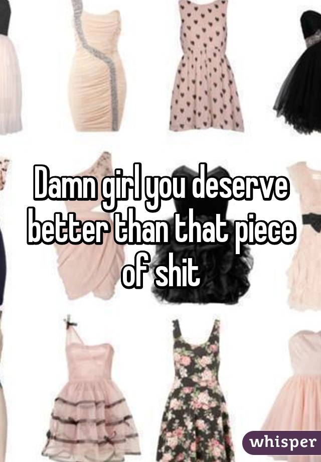 Damn girl you deserve better than that piece of shit