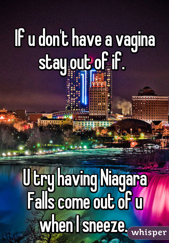 
If u don't have a vagina stay out of if.  




U try having Niagara Falls come out of u when I sneeze. 