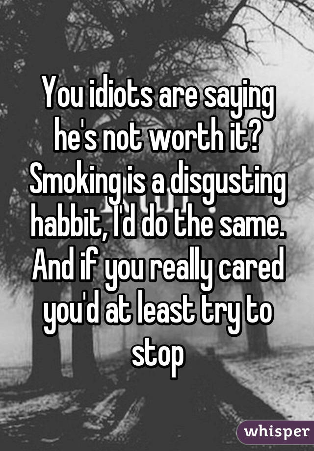 You idiots are saying he's not worth it? Smoking is a disgusting habbit, I'd do the same. And if you really cared you'd at least try to stop