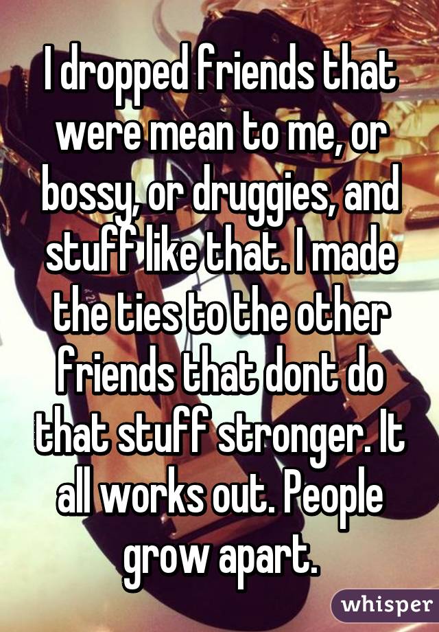 I dropped friends that were mean to me, or bossy, or druggies, and stuff like that. I made the ties to the other friends that dont do that stuff stronger. It all works out. People grow apart.