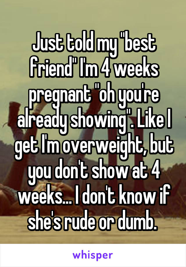 Just told my "best friend" I'm 4 weeks pregnant "oh you're already showing". Like I get I'm overweight, but you don't show at 4 weeks... I don't know if she's rude or dumb. 
