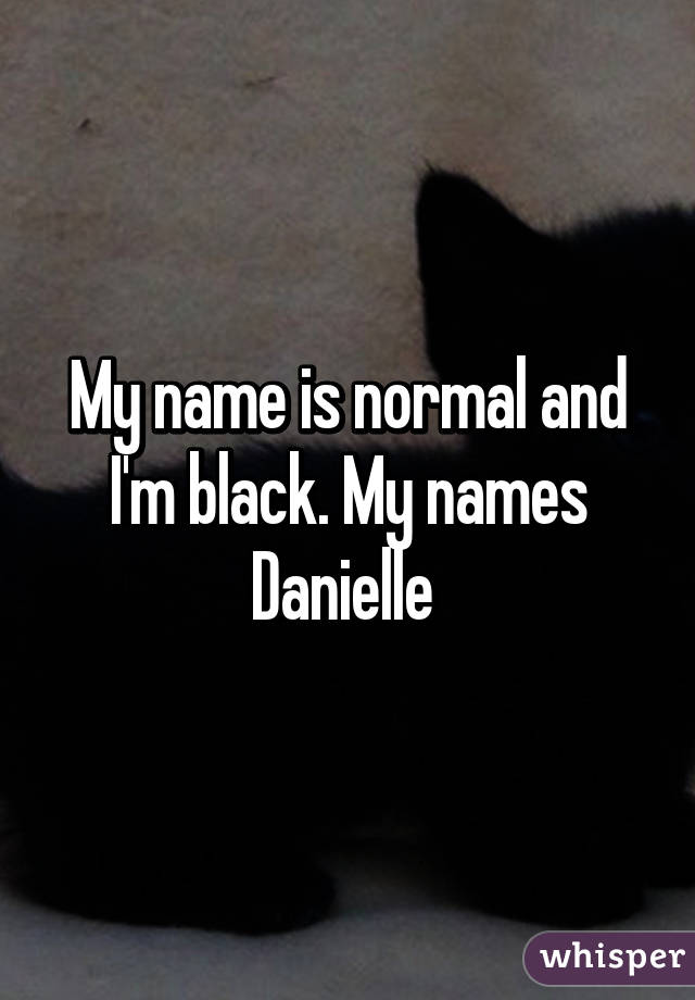 My name is normal and I'm black. My names Danielle 