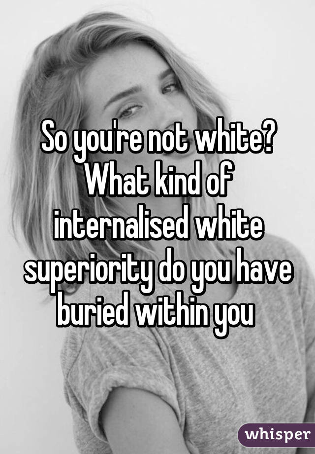 So you're not white? What kind of internalised white superiority do you have buried within you 