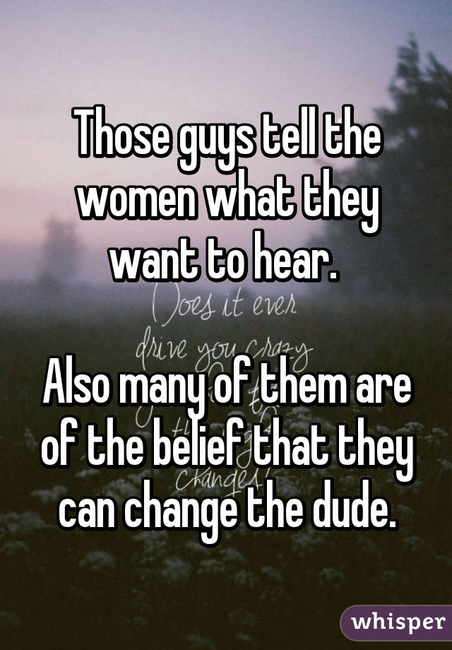 Those guys tell the women what they want to hear. 

Also many of them are of the belief that they can change the dude.