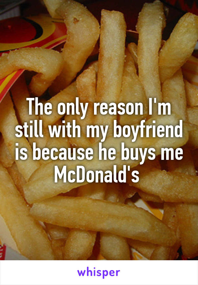 The only reason I'm still with my boyfriend is because he buys me McDonald's 