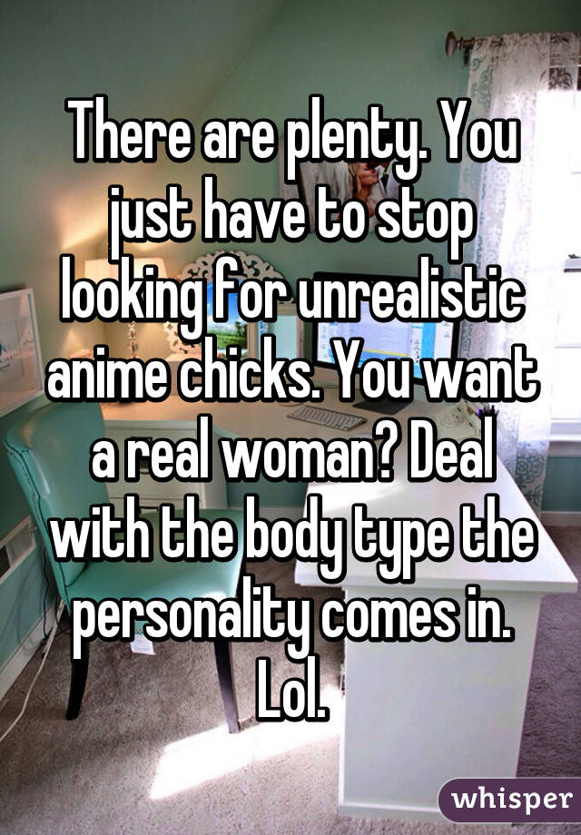 There are plenty. You just have to stop looking for unrealistic anime chicks. You want a real woman? Deal with the body type the personality comes in. Lol.