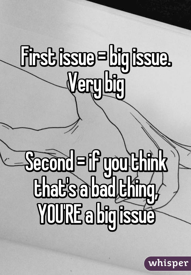 First issue = big issue. Very big


Second = if you think that's a bad thing, YOU'RE a big issue