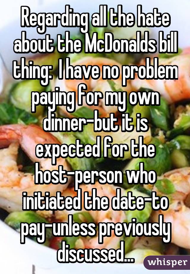 Regarding all the hate about the McDonalds bill thing:  I have no problem paying for my own dinner-but it is expected for the host-person who initiated the date-to pay-unless previously discussed...