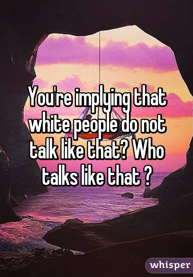 You're implying that white people do not talk like that? Who talks like that ?